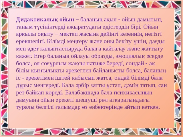 Дидактикалық ойын – баланың ақыл - ойын дамытып, таным түсініктерді ажыратудағы әдістердің бірі. Ойын арқылы оқыту – мектеп жасына дейінгі кезеңнің, негізгі ерекшелігі. Білімді меңгеру және оны бекіту үшін, дағды мен әдет қалыптастыруда балаға қайталау және жаттығу қажет. Егер баланың ойлауы образды, эмоциялық әсерде болса, ол соғұрлым жақсы нәтиже береді, сондай - ақ білім қызғылықты әрекетпен байланысты болса, баланың іс - әрекетімен іштей қабысып жатса, ондай білімді бала дұрыс меңгереді. Бала әрбір затты ұстап, дәмін татып, сан рет байқап көреді. Балабақшада бала психикасының дамуына ойын әрекеті шешуші рөл атқаратындығы туралы белгілі ғалымдар өз еңбектерінде айтып кеткен.