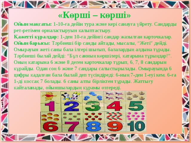 «Көршi – көршi» Ойын мақсаты: 1-10-ға дейін тура және кері санауға үйрету. Сандарды рет-ретімен орналастыруын қалыптастыру. Қажеттi құралдар: 1-ден 10-ға дейiнгi сандар жазылған карточкалар. Ойын барысы: Тәрбиешi бiр санды айтады, мысалы, “Жетi” дейдi. Омырауын жетi саны бала iлгерi шығып, балалардың алдына тұрады. Тәрбиешi былай дейдi: “Бұл санның көршiлерi, қатарына тұрыңдар!”. Оның қатарына 6 және 8 деген карточкалар тұрып, 6, 7, 8 сандарын құрайды. Одан соң 6 және 7 сандары салыстырылады. Омырауында 6 цифры қадалған бала былай деп түсiндiредi: 6-ның 7-ден 1-еуi кем. 6-ға 1-дi қоссақ 7 болады. 6 саны алты бiрлiктен тұрады. Жаттығу қайталанады, ойыншылардың құрамы өзгередi.