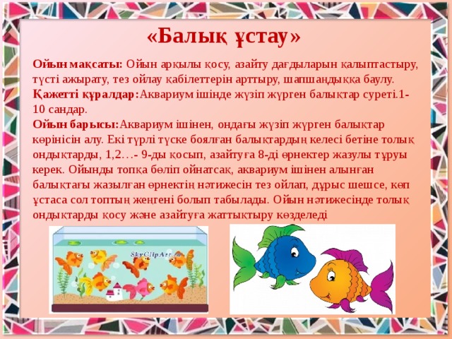 «Балық ұстау» Ойын мақсаты: Ойын арқылы қосу, азайту дағдыларын қалыптастыру, түсті ажырату, тез ойлау қабілеттерін арттыру, шапшаңдыққа баулу. Қажетті құралдар: Аквариум iшiнде жүзiп жүрген балықтар суретi.1-10 сандар. Ойын барысы: Аквариум iшiнен, ондағы жүзiп жүрген балықтар көрiнiсiн алу. Екi түрлi түске боялған балықтардың келесi бетiне толық ондықтарды, 1,2…- 9-ды қосып, азайтуға 8-дi өрнектер жазулы тұруы керек. Ойынды топқа бөлiп ойнатсақ, аквариум iшiнен алынған балықтағы жазылған өрнектiң нәтижесiн тез ойлап, дұрыс шешсе, көп ұстаса сол топтың жеңгенi болып табылады. Ойын нәтижесiнде толық ондықтарды қосу және азайтуға жаттықтыру көзделедi