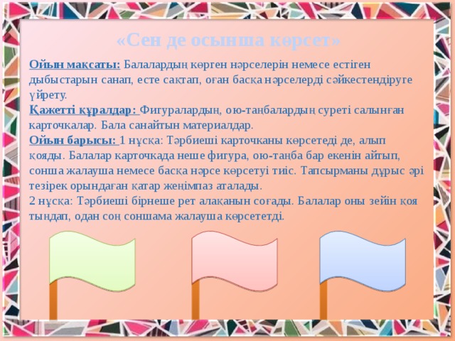 «Сен де осынша көрсет» Ойын мақсаты:  Балалардың көрген нәрселерiн немесе естiген дыбыстарын санап, есте сақтап, оған басқа нәрселердi сәйкестендiруге үйрету. Қажеттi құралдар: Фигуралардың, ою-таңбалардың суретi салынған карточкалар. Бала санайтын материалдар. Ойын барысы: 1 нұсқа: Тәрбиешi карточканы көрсетедi де, алып қояды. Балалар карточкада неше фигура, ою-таңба бар екенiн айтып, сонша жалауша немесе басқа нәрсе көрсетуi тиiс. Тапсырманы дұрыс әрi тезiрек орындаған қатар жеңiмпаз аталады. 2 нұсқа: Тәрбиешi бiрнеше рет алақанын соғады. Балалар оны зейiн қоя тыңдап, одан соң соншама жалауша көрсететдi.