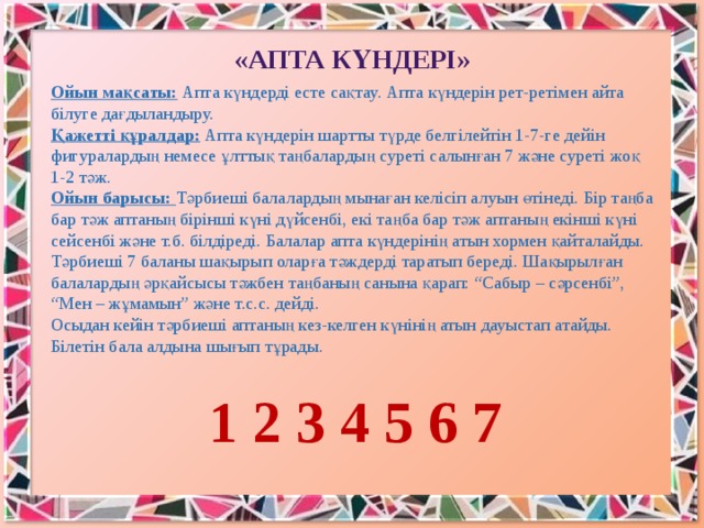 «Апта күндерi» Ойын мақсаты:  Апта күндердi есте сақтау. Апта күндерін рет-ретімен айта білуге дағдыландыру. Қажетті құралдар:  Апта күндерiн шартты түрде белгiлейтiн 1-7-ге дейiн фигуралардың немесе ұлттық таңбалардың суретi салынған 7 және суретi жоқ 1-2 тәж. Ойын барысы: Тәрбиешi балалардың мынаған келiсiп алуын өтiнедi. Бiр таңба бар тәж аптаның бiрiншi күнi дүйсенбi, екi таңба бар тәж аптаның екiншi күнi сейсенбi және т.б. бiлдiредi. Балалар апта күндерiнiң атын хормен қайталайды. Тәрбиешi 7 баланы шақырып оларға тәждердi таратып бередi. Шақырылған балалардың әрқайсысы тәжбен таңбаның санына қарап: “Сабыр – сәрсенбi”, “Мен – жұмамын” және т.с.с. дейдi. Осыдан кейiн тәрбиешi аптаның кез-келген күнiнiң атын дауыстап атайды. Бiлетiн бала алдына шығып тұрады.  1 2 3 4 5 6 7