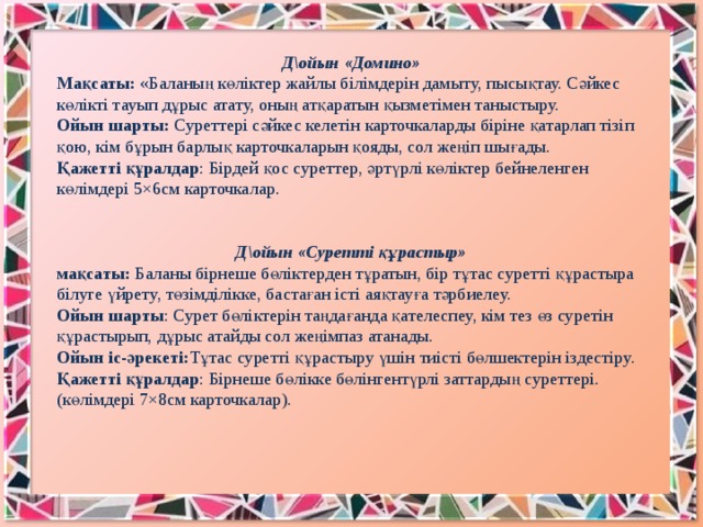 Д\ойын «Домино» Мақсаты:  «Баланың көліктер жайлы білімдерін дамыту, пысықтау. Сәйкес көлікті тауып дұрыс атату, оның атқаратын қызметімен таныстыру. Ойын шарты:  Суреттері сәйкес келетін карточкаларды біріне қатарлап тізіп қою, кім бұрын барлық карточкаларын қояды, сол жеңіп шығады. Қажетті құралдар : Бірдей қос суреттер, әртүрлі көліктер бейнеленген көлімдері 5×6см карточкалар. Д\ойын «Суретті құрастыр» мақсаты:  Баланы бірнеше бөліктерден тұратын, бір тұтас суретті құрастыра білуге үйрету, төзімділікке, бастаған істі аяқтауға тәрбиелеу. Ойын шарты : Сурет бөліктерін таңдағанда қателеспеу, кім тез өз суретін құрастырып, дұрыс атайды сол жеңімпаз атанады. Ойын іс-әрекеті: Тұтас суретті құрастыру үшін тиісті бөлшектерін іздестіру. Қажетті құралдар : Бірнеше бөлікке бөлінгентүрлі заттардың суреттері.(көлімдері 7×8см карточкалар).