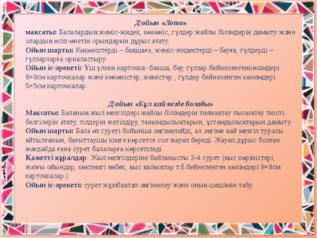 Д\ойын «Лото» мақсаты:  Балалардың жеміс-жидек, көкөніс, гүлдер жайлы білімдерін дамыту және олардың өсіп-өнетін орындарын дұрыс атату. Ойын шарты:  Көкөністерді – бақшаға, жеміс-жидектерді – бауға, гүлдерді – гүлзарларға орналастыру. Ойын іс-әрекеті:  Үш үлкен карточка- бақша, бау, гүлзар бейнеленгенкөлімдері 8×8см карточкалар және көкөністер, жемістер , гүлдер бейнеленген көлемдері 5×5см карточкалар. Д\ойын «Бұл қай кезде болады» Мақсаты:  Баланың жыл мезгілдері жайлы білімдерін тиянақтау пысықтау тиісті белгілерін атату, тілдерін жетілдіру, танымдылықтарын, ұстамдылықтарын дамыту. Ойын шарты:  Бала өз суреті бойынша әңгімелейді, ал әңгіме қай мезгіл туралы айтылғанын, бағыттаушы кімге көрсетсе сол жауап береді. Жауап дұрыс болған жағдайда ғана сурет балаларға көрсетіледі. Қажетті құралдар : Жыл мезгілдеріне байланысты 3-4 сурет (қыс көріністері, жазғы ойындар, көктемгі еңбек, қыс қызықтар т.б.бейнеленген көлімдері 9×9см карточкалар.) Ойын іс-әрекеті:  сурет жұмбақтап әңгімелеу және оның шешімін табу.