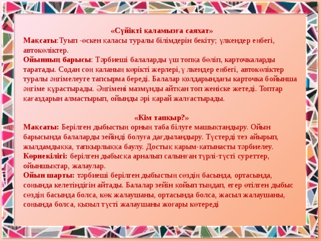 «Сүйікті қаламызға саяхат» Мақсаты :Туып -өскен қаласы туралы білімдерін бекіту; үлкендер еңбегі, автокөліктер. Ойынның барысы : Тәрбиеші балаларды үш топқа бөліп, карточкаларды таратады. Содан соң қаланың көрікті жерлері,ү лкендер еңбегі, автокөліктер туралы әңгімелеуге тапсырма береді. Балалар қолдарындағы карточка бойынша әңгіме құрастырады. Әңгімені мазмұнды айтқан топ женіске жетеді. Топтар қағаздарын алмастырып, ойынды әрі қарай жалғастырады. «Кім тапқыр?» Мақсаты:  Берілген дыбыстың орның таба білуге машықтандыру. Ойын барысында балаларды зейінді болуға дағдыландыру. Түстерді тез айырып, жылдамдыққа, тапқырлыққа баулу. Достық қарым-қатынасты тәрбиелеу. Көрнекілігі: берілген дыбысқа арналып салынған түрлі-түсті суреттер, ойыншықтар, жалаулар. Ойын шарты:  тәрбиеші берілген   дыбыстың сөздің басында, ортасында, соңында келетіндігін айтады. Балалар зейін қойып тыңдап, егер өтілген дыбыс сөздің басында болса, көк жалаушаны, ортасында болса, жасыл жалаушаны, соңында болса, қызыл түсті жалаушаны жоғары көтереді