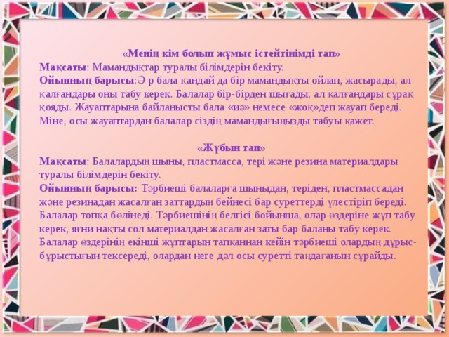 «Менің кім болып жұмыс істейтінімді тап» Мақсаты : Мамандықтар туралы білімдерін бекіту. Ойынның барысы :Ә р бала қандай да бір мамандықты ойлап, жасырады, ал қалғандары оны табу керек. Балалар бір-бірден шығады, ал қалғандары сұрақ қояды. Жауаптарына байланысты бала «иә» немесе «жоқ»деп жауап береді. Міне, осы жауаптардан балалар сіздің мамандығыңызды табуы қажет. «Жұбын тап» Мақсаты : Балалардың шыны, пластмасса, тері және резина материалдары туралы білімдерін бекіту. Ойынның барысы: Тәрбиеші балаларға шыныдан, теріден, пластмассадан және резинадан жасалған заттардың бейнесі бар суреттерді үлестіріп береді. Балалар топқа бөлінеді. Тәрбиешінің белгісі бойынша, олар өздеріне жұп табу керек, яғни нақты сол материалдан жасалған заты бар баланы табу керек. Балалар өздерінің екінші жұптарын тапқаннан кейін тәрбиеші олардың дұрыс-бұрыстығын тексереді, олардан неге дәл осы суретті таңдағанын сұрайды.