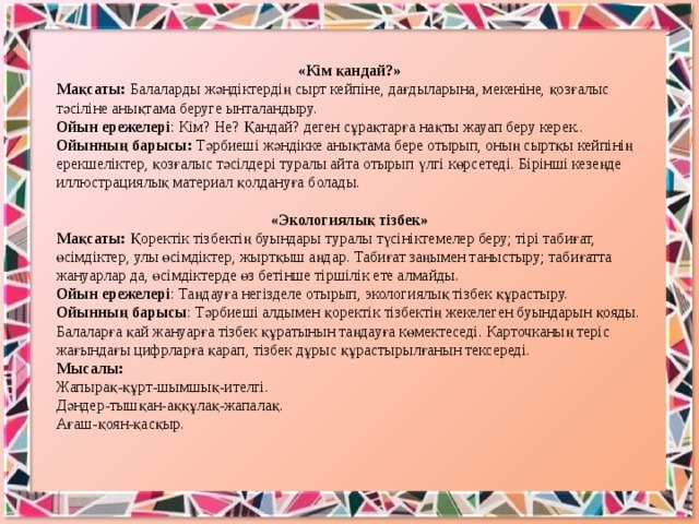 «Кім қандай?» Мақсаты: Балаларды жәндіктердің сырт кейпіне, дағдыларына, мекеніне, қозғалыс тәсіліне анықтама беруге ынталандыру. Ойын ережелері : Кім? Не? Қандай? деген сұрақтарға нақты жауап беру керек.. Ойынның барысы: Тәрбиеші жәндікке анықтама бере отырып, оның сыртқы кейпінің ерекшеліктер, қозғалыс тәсілдері туралы айта отырып үлгі көрсетеді. Бірінші кезеңде иллюстрациялық материал қолдануға болады. «Экологиялық тізбек» Мақсаты: Қоректік тізбектің буындары туралы түсініктемелер беру; тірі табиғат, өсімдіктер, улы өсімдіктер, жыртқыш аңдар. Табиғат заңымен таныстыру; табиғатта жануарлар да, өсімдіктерде өз бетінше тіршілік ете алмайды. Ойын ережелері : Таңдауға негізделе отырып, экологиялық тізбек құрастыру. Ойынның барысы : Тәрбиеші алдымен қоректік тізбектің жекелеген буындарын қояды. Балаларға қай жануарға тізбек құратынын таңдауға көмектеседі. Карточканың теріс жағындағы цифрларға қарап, тізбек дұрыс құрастырылғанын тексереді. Мысалы: Жапырақ-құрт-шымшық-ителгі. Дәндер-тышқан-аққұлақ-жапалақ. Ағаш-қоян-қасқыр.