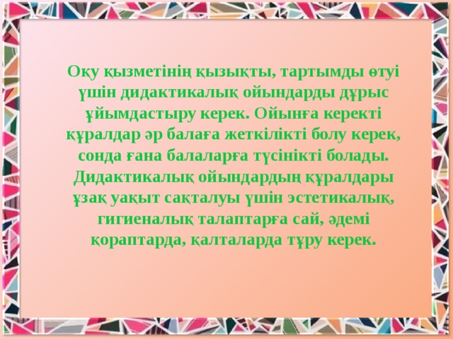 Оқу қызметінің қызықты, тартымды өтуі үшін дидактикалық ойындарды дұрыс ұйымдастыру керек. Ойынға керекті құралдар әр балаға жеткілікті болу керек, сонда ғана балаларға түсінікті болады. Дидактикалық ойындардың құралдары ұзақ уақыт сақталуы үшін эстетикалық, гигиеналық талаптарға сай, әдемі қораптарда, қалталарда тұру керек.