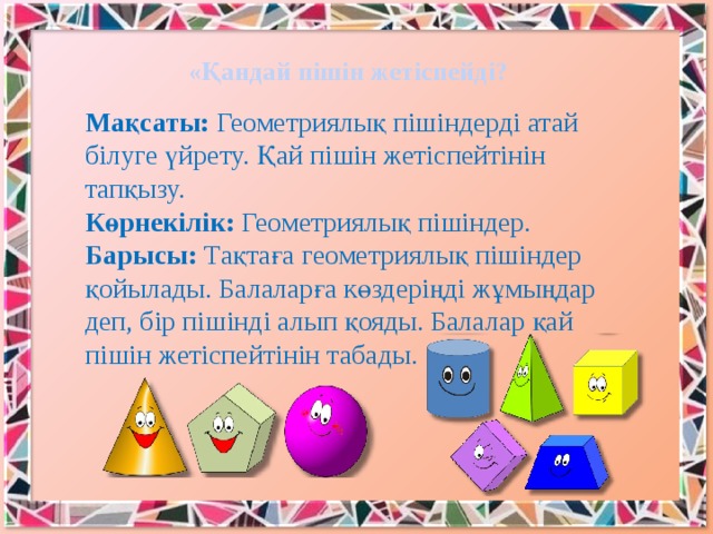 «Қандай пішін жетіспейді? Мақсаты: Геометриялық пішіндерді атай білуге үйрету. Қай пішін жетіспейтінін тапқызу.   Көрнекілік: Геометриялық пішіндер.  Барысы: Тақтаға геометриялық пішіндер қойылады. Балаларға көздеріңді жұмыңдар деп, бір пішінді алып қояды. Балалар қай пішін жетіспейтінін табады.