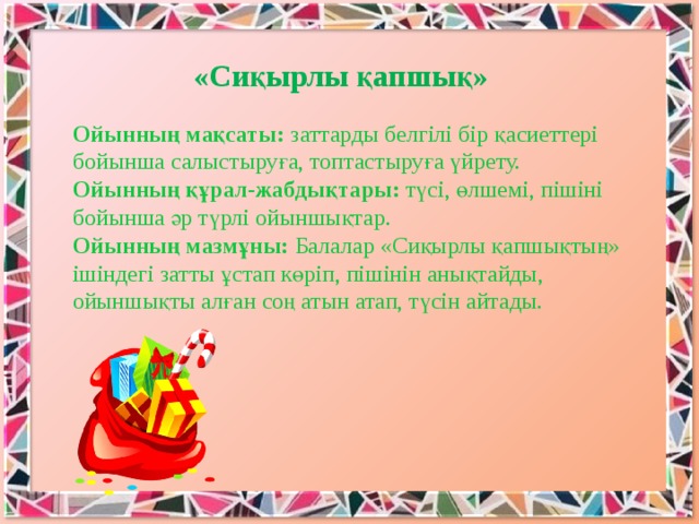 «Сиқырлы қапшық» Ойынның мақсаты: заттарды белгілі бір қасиеттері бойынша салыстыруға, топтастыруға үйрету.   Ойынның құрал-жабдықтары: түсі, өлшемі, пішіні бойынша әр түрлі ойыншықтар.   Ойынның мазмұны: Балалар «Сиқырлы қапшықтың» ішіндегі затты ұстап көріп, пішінін анықтайды, ойыншықты алған соң атын атап, түсін айтады. 