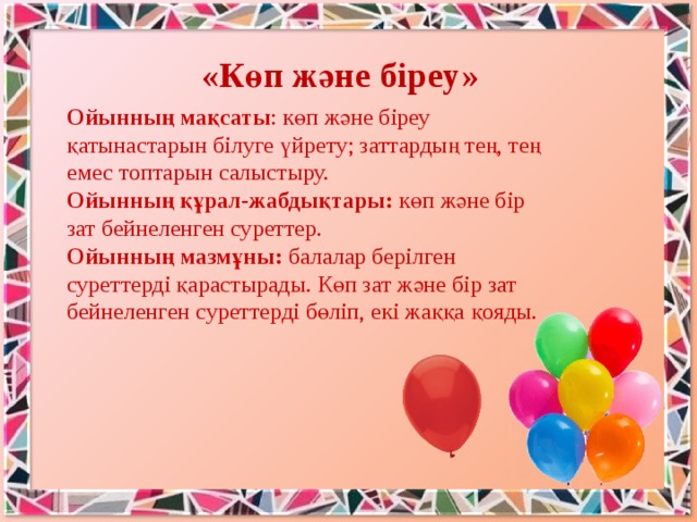 «Көп және біреу» Ойынның мақсаты : көп және біреу қатынастарын білуге үйрету; заттардың тең, тең емес топтарын салыстыру.   Ойынның құрал-жабдықтары: көп және бір зат бейнеленген суреттер.   Ойынның мазмұны: балалар берілген суреттерді қарастырады. Көп зат және бір зат бейнеленген суреттерді бөліп, екі жаққа қояды. 