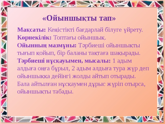   «Ойыншықты тап»   Мақсаты: Кеңістікті бағдарлай білуге үйрету.   Көрнекілік: Топтағы ойыншық.   Ойынның мазмұны: Тәрбиеші ойыншықты тығып қойып, бір баланы тақтаға шақырады. Тәрбиеші нұсқауымен, мысалы: 1 адым алдыға оңға бұрыл, 2 адым алдыға тура жүр деп ойыншыққа дейінгі жолды айтып отырады. Бала айтылған нұсқаумен дұрыс жүріп отырса, ойыншықты табады. 