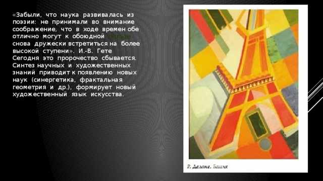 «Забыли,  что  наука  развивалась  из  поэзии:  не  принимали  во  внимание  соображение,  что  в  ходе  времен обе  отлично  могут  к  обоюдной   пользе   снова  дружески встретиться на  более  высокой  ступени».  И.-В.  Гете Сегодня  это  пророчество  сбывается.  Синтез научных  и  художественных  знаний  приводит к появлению  новых  наук  (синергетика,  фрактальная  геометрия  и  др.),  формирует  новый  художественный  язык  искусства.