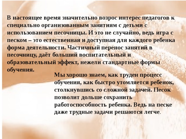 В настоящее время значительно возрос интерес педагогов к специально организованным занятиям с детьми с использованием песочницы. И это не случайно, ведь игра с песком – это естественная и доступная для каждого ребенка форма деятельности. Частичный перенос занятий в песочницу, даёт больший воспитательный и образовательный эффект, нежели стандартные формы обучения. Мы хорошо знаем, как труден процесс обучения, как быстро утомляется ребенок, столкнувшись со сложной задачей. Песок позволит дольше сохранить работоспособность ребенка. Ведь на песке даже трудные задачи решаются легче . 