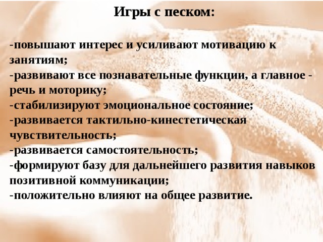 Игры с песком:  -повышают интерес и усиливают мотивацию к занятиям; -развивают все познавательные функции, а главное - речь и моторику; -стабилизируют эмоциональное состояние; -развивается тактильно-кинестетическая чувствительность; -развивается самостоятельность; -формируют базу для дальнейшего развития навыков позитивной коммуникации; -положительно влияют на общее развитие.