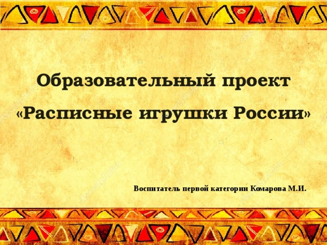 Образовательный проект  «Расписные игрушки России» г Воспитатель первой категории Комарова М.И.