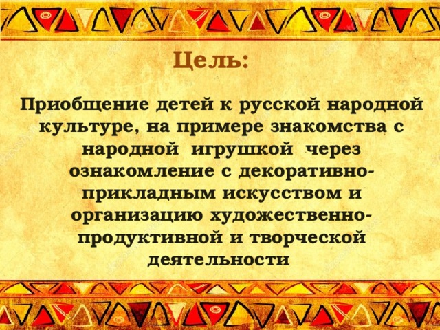 Цель:  Приобщение детей к русской народной культуре, на примере знакомства с народной  игрушкой  через ознакомление с декоративно-прикладным искусством и организацию художественно-продуктивной и творческой деятельности