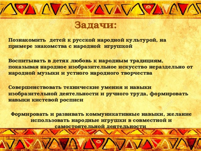 Задачи:   Познакомить детей к русской народной культурой, на примере знакомства с народной  игрушкой  Воспитывать в детях любовь к народным традициям, показывая народное изобразительное искусство нераздельно от народной музыки и устного народного творчества  Совершенствовать технические умения и навыки изобразительной деятельности и ручного труда, формировать навыки кистевой росписи  Формировать и развивать коммуникативные навыки, желание использовать народные игрушки в совместной и самостоятельной деятельности