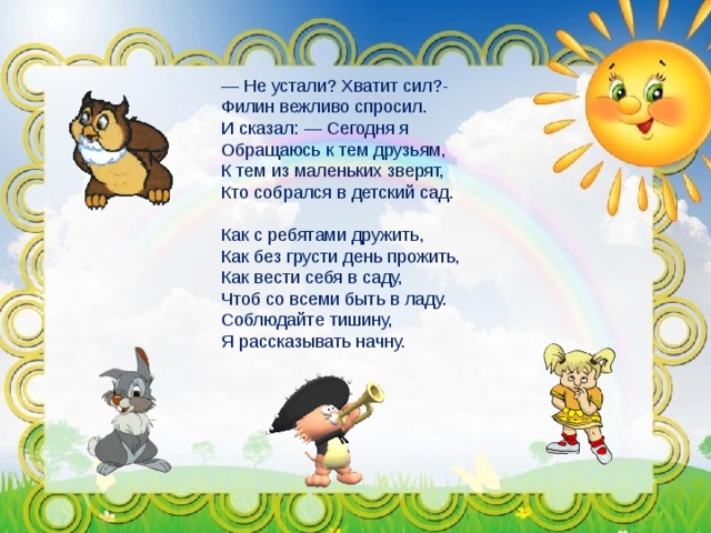 — Не устали? Хватит сил?- Филин вежливо спросил. И сказал: — Сегодня я Обращаюсь к тем друзьям, К тем из маленьких зверят, Кто собрался в детский сад. Как с ребятами дружить, Как без грусти день прожить, Как вести себя в саду, Чтоб со всеми быть в ладу. Соблюдайте тишину, Я рассказывать начну.