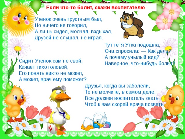 Если что-то болит, скажи воспитателю Утенок очень грустным был, Но ничего не говорил, А лишь сидел, молчал, вздыхал, Друзей не слушал, не играл. Тут тетя Утка подошла, Она спросила: — Как дела? А почему унылый вид? Наверное, что-нибудь болит? Сидит Утенок сам не свой, Качает тихо головой, Его понять никто не может, А может, врач ему поможет? Друзья, когда вы заболели, То не молчите, в самом деле, Все должен воспитатель знать, Чтоб к вам скорей врача позвать.