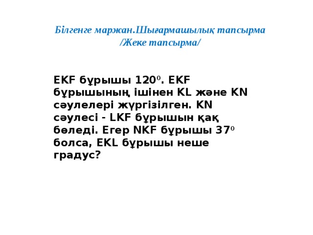 Білгенге маржан.Шығармашылық тапсырма /Жеке тапсырма/   EKF бұрышы 120 0 . EKF бұрышының ішінен KL және KN сәулелері жүргізілген. KN cәулесі - LKF бұрышын қақ бөледі. Егер NKF бұрышы 37 0 болса, EKL бұрышы неше градус?