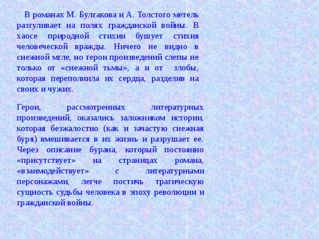 В романах М. Булгакова и А. Толстого метель разгуливает на полях гражданской войны. В хаосе природной стихии бушует стихия человеческой вражды. Ничего не видно в снежной мгле, но герои произведений слепы не только от «снежной тьмы», а и от злобы, которая переполнила их сердца, разделив на своих и чужих. Герои, рассмотренных литературных произведений, оказались заложником истории, которая безжалостно (как и зачастую снежная буря) вмешивается в их жизнь и разрушает ее. Через описание бурана, который постоянно «присутствует» на страницах романа, «взаимодействует» с литературными персонажами, легче постичь трагическую сущность судьбы человека в эпоху революции и гражданской войны.