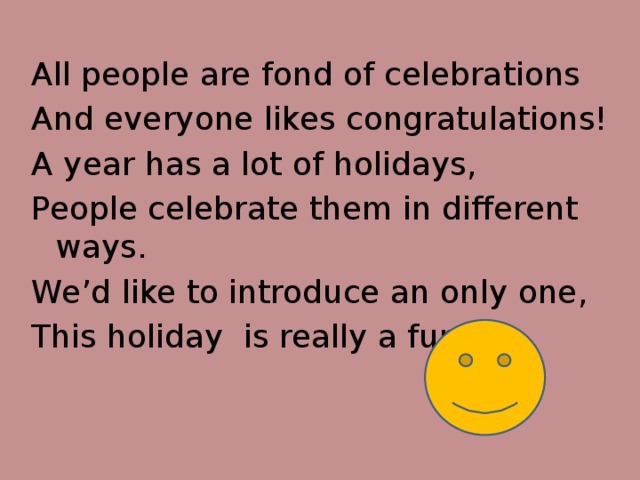 All people are fond of celebrations And everyone likes congratulations! A year has a lot of holidays, People celebrate them in different ways. We’d like to introduce an only one, This holiday is really a fun!