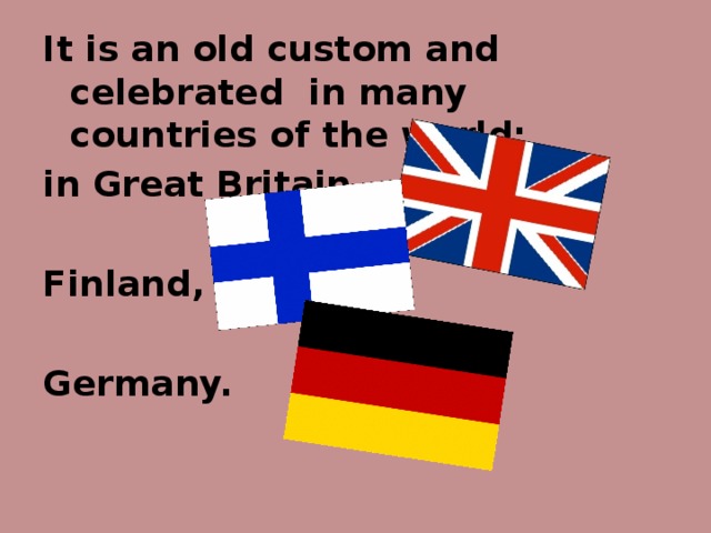It is an old custom and celebrated in many countries of the world: in Great Britain,  Finland,  Germany.