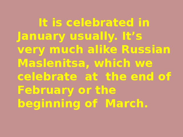 It is celebrated in January usually. It’s very much alike Russian Maslenitsa, which we celebrate at the end of February or the beginning of March.