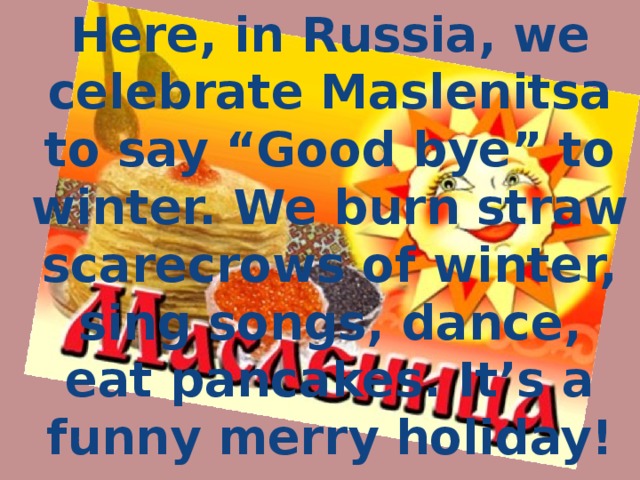 Here, in Russia, we celebrate Maslenitsa to say “Good bye” to winter. We burn straw scarecrows of winter, sing songs, dance, eat pancakes. It’s a funny merry holiday!