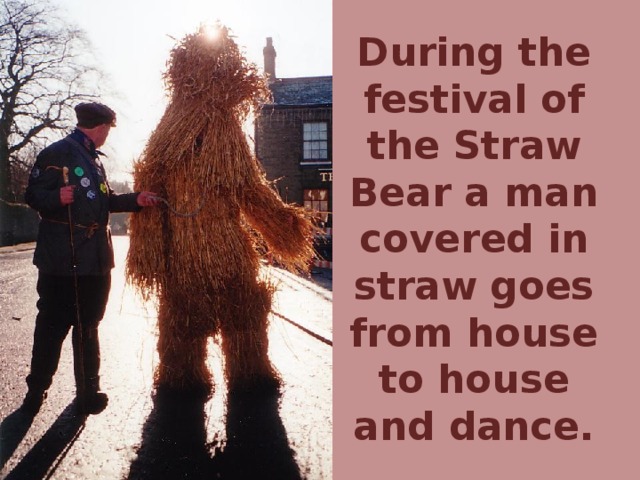 During the festival of the Straw Bear a man covered in straw goes from house to house and dance.