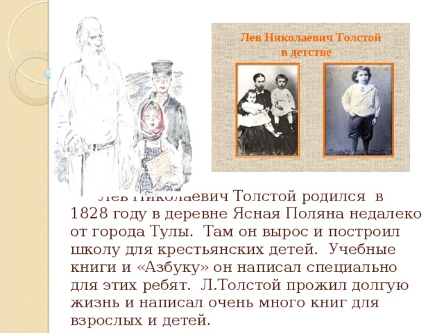Лев Николаевич Толстой родился в 1828 году в деревне Ясная Поляна недалеко от города Тулы. Там он вырос и построил школу для крестьянских детей. Учебные книги и «Азбуку» он написал специально для этих ребят. Л.Толстой прожил долгую жизнь и написал очень много книг для взрослых и детей.