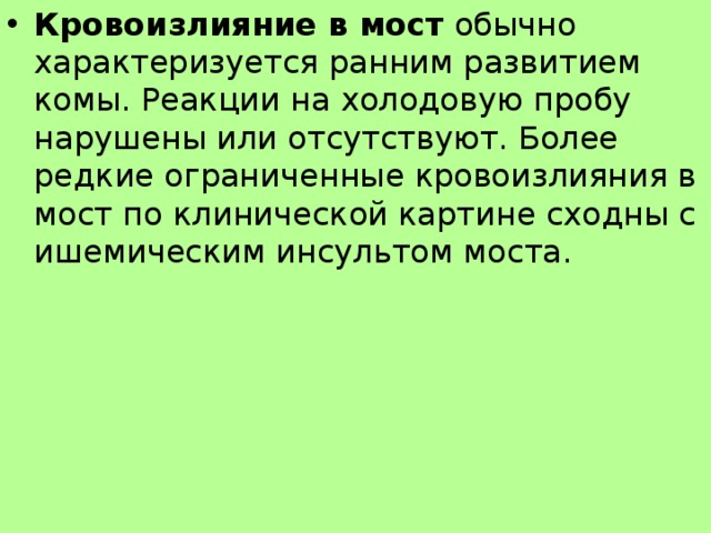 Кровоизлияние в мост обычно характеризуется ранним развитием комы. Реакции на холодовую пробу нарушены или отсутствуют. Более редкие ограниченные кровоизлияния в мост по клинической картине сходны с ишемическим инсультом моста.