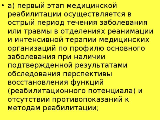 а) первый этап медицинской реабилитации осуществляется в острый период течения заболевания или травмы в отделениях реанимации и интенсивной терапии медицинских организаций по профилю основного заболевания при наличии подтвержденной результатами обследования перспективы восстановления функций (реабилитационного потенциала) и отсутствии противопоказаний к методам реабилитации;