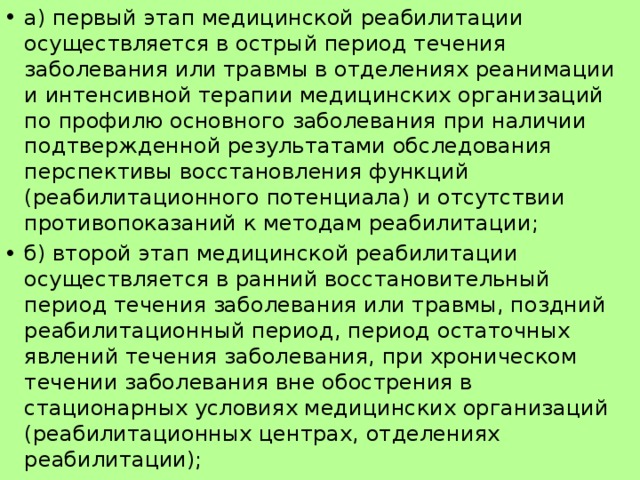 а) первый этап медицинской реабилитации осуществляется в острый период течения заболевания или травмы в отделениях реанимации и интенсивной терапии медицинских организаций по профилю основного заболевания при наличии подтвержденной результатами обследования перспективы восстановления функций (реабилитационного потенциала) и отсутствии противопоказаний к методам реабилитации; б) второй этап медицинской реабилитации осуществляется в ранний восстановительный период течения заболевания или травмы, поздний реабилитационный период, период остаточных явлений течения заболевания, при хроническом течении заболевания вне обострения в стационарных условиях медицинских организаций (реабилитационных центрах, отделениях реабилитации);