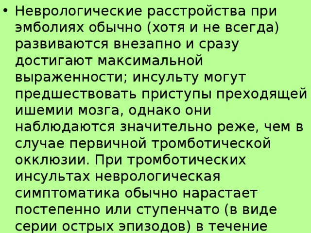 Неврологические расстройства при эмболиях обычно (хотя и не всегда) развиваются внезапно и сразу достигают максимальной выраженности; инсульту могут предшествовать приступы преходящей ишемии мозга, однако они наблюдаются значительно реже, чем в случае первичной тромботической окклюзии. При тромботических инсультах неврологическая симптоматика обычно нарастает постепенно или ступенчато (в виде серии острых эпизодов) в течение нескольких часов или суток (прогрессирующий инсульт); возможна волнообразная смена улучшений и ухудшений.