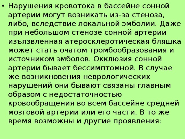 Нарушения кровотока в бассейне сонной артерии могут возникать из-за стеноза, либо, вследствие локальной эмболии. Даже при небольшом стенозе сонной артерии изъязвленная атеросклеротическая бляшка может стать очагом тромбообразования и источником эмболов. Окклюзия сонной артерии бывает бессимптомной. В случае же возникновения неврологических нарушений они бывают связаны главным образом с недостаточностью кровообращения во всем бассейне средней мозговой артерии или его части. В то же время возможны и другие проявления: