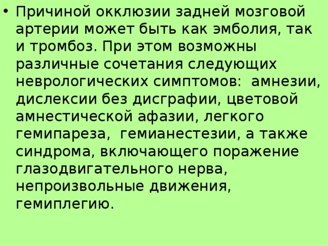 Причиной окклюзии задней мозговой артерии может быть как эмболия, так и тромбоз. При этом возможны различные сочетания следующих неврологических симптомов: амнезии, дислексии без дисграфии, цветовой амнестической афазии, легкого гемипареза, гемианестезии, а также синдрома, включающего поражение глазодвигательного нерва, непроизвольные движения, гемиплегию.