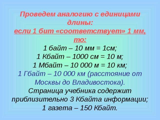 Проведем аналогию с единицами длины:  если 1 бит «соответствует» 1 мм, то:  1 байт – 10 мм = 1см;  1 Кбайт – 1000 см = 10 м;  1 Мбайт – 10 000 м = 10 км;  1 Гбайт – 10 000 км (расстояние от Москвы до Владивостока).  Страница учебника содержит приблизительно 3 Кбайта информации;  1 газета – 150 Кбайт.