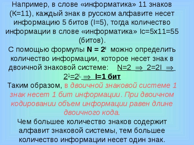 Например, в слове «информатика» 11 знаков (К=11), каждый знак в русском алфавите несет информацию 5 битов ( I =5), тогда количество информации в слове «информатика» I с=5х11=55 (битов).  С помощью формулы N = 2 I  можно определить количество информации, которое несет знак в двоичной знаковой системе: N =2  2=2 I   2 1 =2 I     I =1 бит  Таким образом, в двоичной знаковой системе 1 знак несет 1 бит информации . При двоичном кодировании объем информации равен длине двоичного кода.  Чем большее количество знаков содержит алфавит знаковой системы, тем большее количество информации несет один знак.