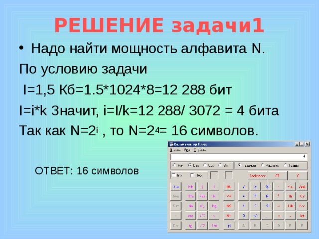 РЕШЕНИЕ задачи1 Надо найти мощность алфавита N. По условию задачи  I=1,5 Кб=1.5*1024*8=12 288 бит I=i*k Значит, i=I/k=12 288/ 3072 = 4 бита Так как N=2 i , то N=2 4 = 16 символов. ОТВЕТ: 16 символов