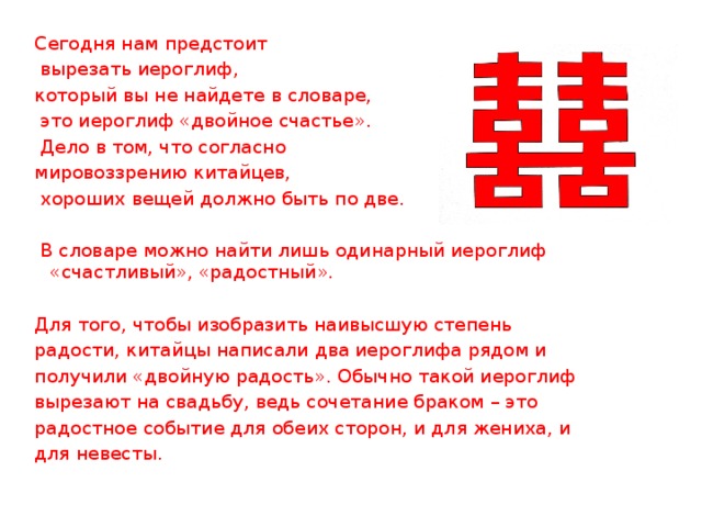 Сегодня нам предстоит  вырезать иероглиф, который вы не найдете в словаре,  это иероглиф «двойное счастье».  Дело в том, что согласно мировоззрению китайцев,  хороших вещей должно быть по две.  В словаре можно найти лишь одинарный иероглиф «счастливый», «радостный». Для того, чтобы изобразить наивысшую степень радости, китайцы написали два иероглифа рядом и получили «двойную радость». Обычно такой иероглиф вырезают на свадьбу, ведь сочетание браком – это радостное событие для обеих сторон, и для жениха, и для невесты.