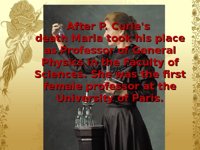 After P. Curie's  death Maria took his place as Professor of General Physics in  the  Faculty of Sciences. She was the first female professor at the University of Paris.