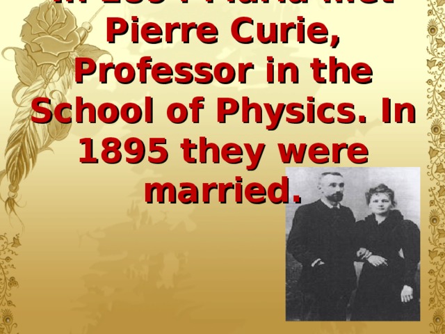 In 1894 Maria met Pierre Curie, Professor in the School of Physics. In 1895 they were married.