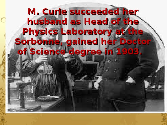 M. Curie succeeded her husband as Head of the Physics Laboratory at the Sorbonne, gained her Doctor of Science degree in 1903.