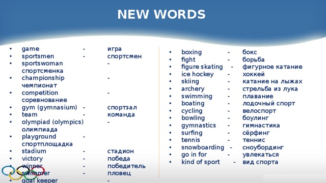 NEW WORDS game   -  игра sportsmen   -  спортсмен sportswoman   -  спортсменка championship   -  чемпионат competition   -  соревнование gym (gymnasium)  -  спортзал team   -  команда olympiad (olympics)  -  олимпиада playground   -  спортплощадка stadium   -  стадион victory   -  победа winner   -  победитель swimmer   -  пловец goal keeper   -  вратарь chess   -  шахматы draught   -  шашки boxing  -  бокс fight  -  борьба figure skating -  фигурное катание ice hockey  -  хоккей skiing  -  катание на лыжах archery  -  стрельба из лука swimming  -  плавание boating  -  лодочный спорт cycling  -  велоспорт bowling  -  боулинг gymnastics  -  гимнастика surfing  -  сёрфинг tennis  -  теннис snowboarding -  сноубординг go in for  -  увлекаться kind of sport -  вид спорта