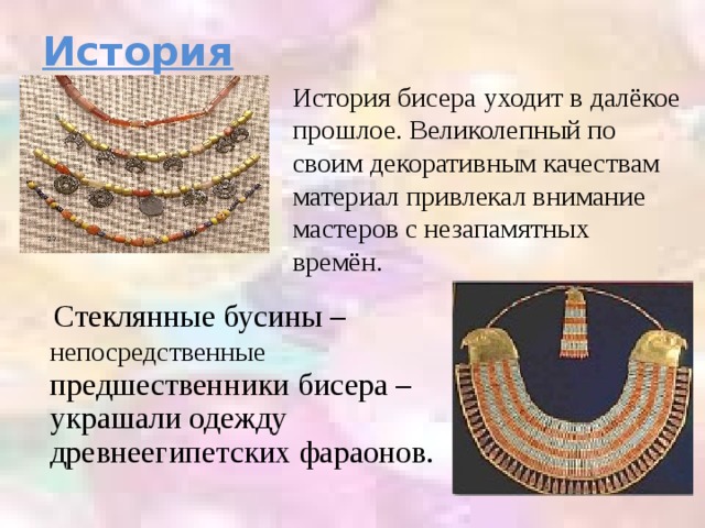 История История бисера уходит в далёкое прошлое. Великолепный по своим декоративным качествам материал привлекал внимание мастеров с незапамятных времён.  Стеклянные бусины – непосредственные предшественники бисера – украшали одежду древнеегипетских фараонов.