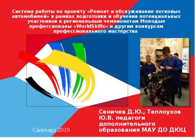Система работы по проекту «Ремонт и обслуживание легковых автомобилей» в рамках подготовки и обучения потенциальных участников к региональным чемпионатам Молодые профессионалы «WorldSkills» и другим конкурсам профессионального мастерства Сеничев Д.Ю., Теплоухов Ю.В. педагоги дополнительного образования МАУ ДО ДЮЦ Салехард 2019