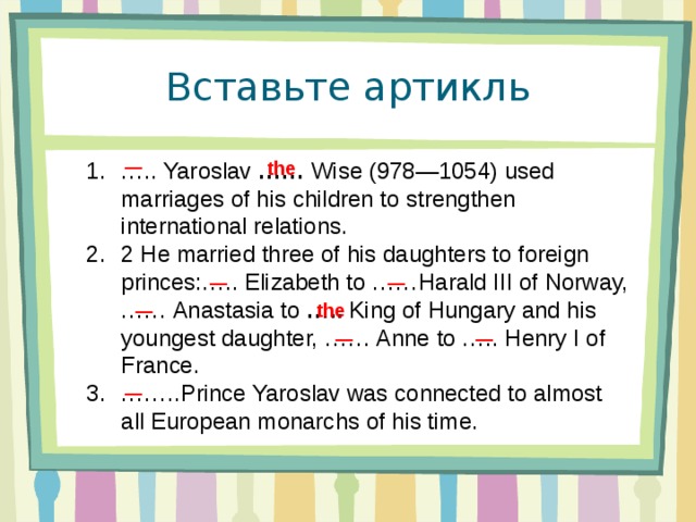 Вставьте артикль — … .. Yaroslav  ……  Wise (978—1054) used marriages of his children to strengthen international relations. 2 He married three of his daughters to foreign princes:….. Elizabeth to ……Harald III of Norway, …… Anastasia to  …..  King of Hungary and his youngest daughter, …… Anne to ….. Henry I of France. …… ..Prince Yaroslav was connected to almost all European monarchs of his time.  the — —  the — — — —