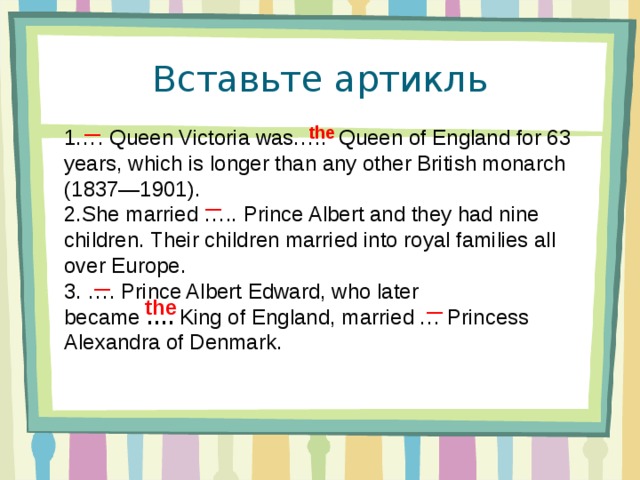 Вставьте артикль  the — 1…. Queen Victoria was…..  Queen of England for 63 years, which is longer than any other British monarch (1837—1901). 2.She married ….. Prince Albert and they had nine children. Their children married into royal families all over Europe. 3. …. Prince Albert Edward, who later became  ….  King of England, married … Princess Alexandra of Denmark. — — the —