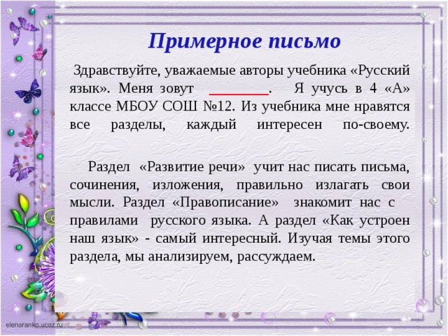 Примерное письмо  Здравствуйте, уважаемые авторы учебника «Русский язык». Меня зовут ________ . Я учусь в 4 «А» классе МБОУ СОШ №12. Из учебника мне нравятся все разделы, каждый интересен по-своему.    Раздел «Развитие речи» учит нас писать письма, сочинения, изложения, правильно излагать свои мысли. Раздел «Правописание» знакомит нас с правилами русского языка. А раздел «Как устроен наш язык» - самый интересный. Изучая темы этого раздела, мы анализируем, рассуждаем.